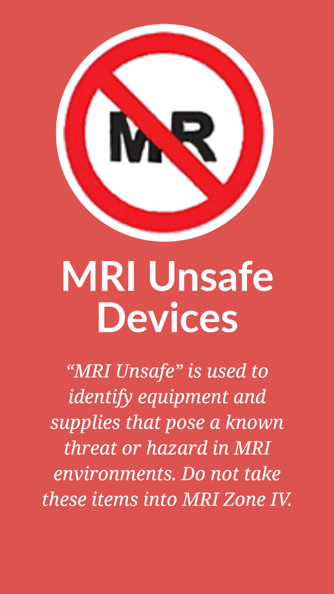 solid red background with a graphic of "MR" circled in red with a slash. Underneath are words that say "MRI Unsafe Devices" and “MRI Unsafe is used to identify equipment and supplies that pose a known threat or hazard in MRI environments. Do not take these items into MRI Zone IV."  