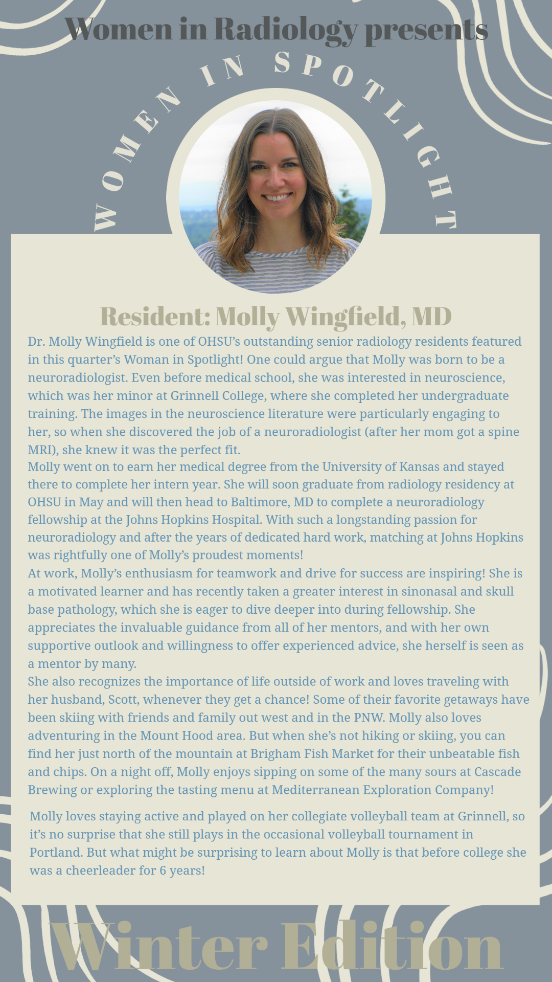 Picture and Bio of Resident Dr. Molly Wingfield: Dr. Molly Wingfield is one of OHSU’s outstanding senior radiology residents featured in this quarter’s Woman in Spotlight! One could argue that Molly was born to be a neuroradiologist. Even before medical school, she was interested in neuroscience, which was her minor at Grinnell College, where she completed her undergraduate training. The images in the neuroscience literature were particularly engaging to her, so when she discovered the job of a neuroradiolo