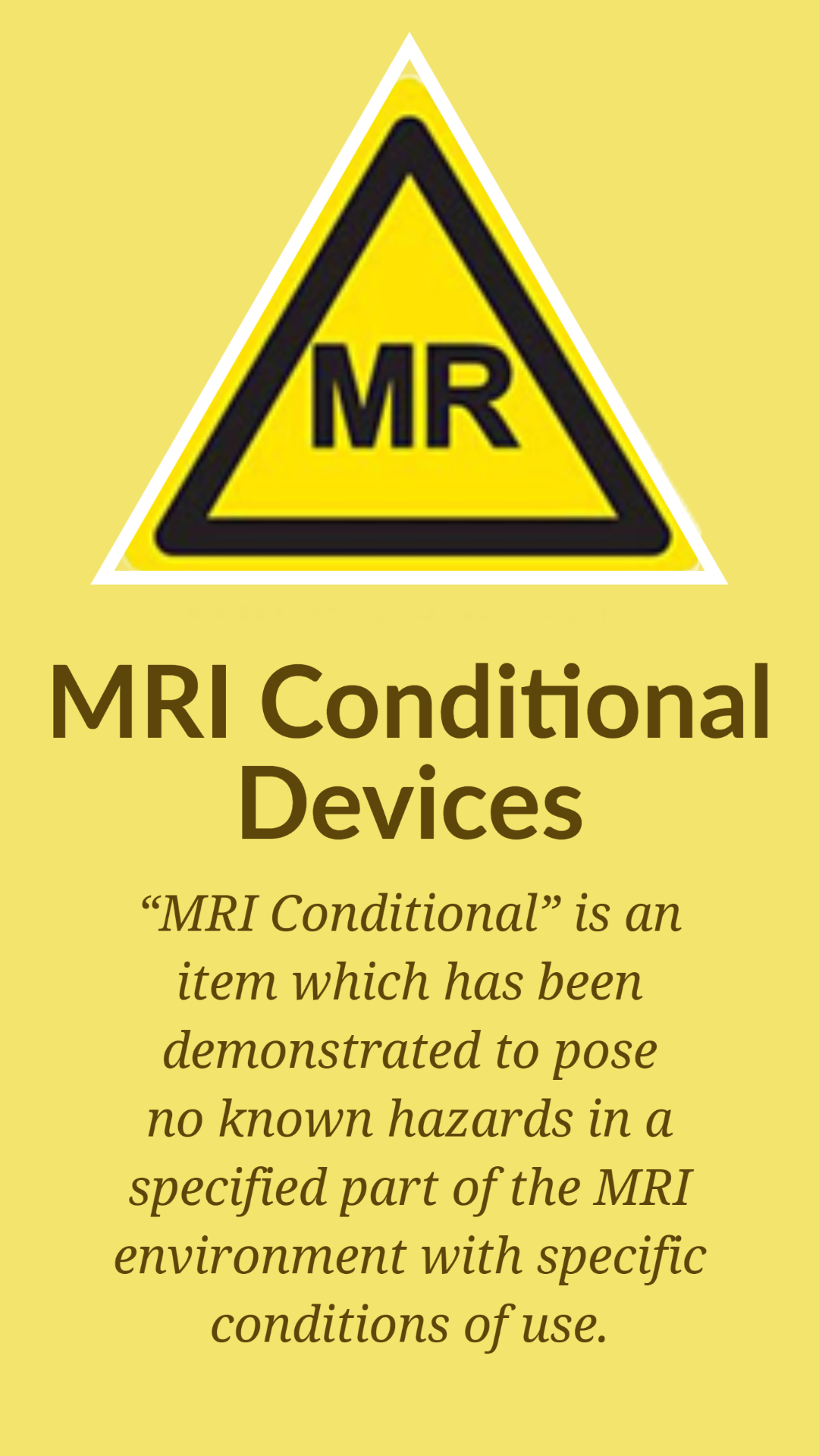 Solid yellow "warning" background with a symbol of a yellow triangle with the letters MR. Underneath in large print "MRI Conditional Devices" and then is smaller print "“MRI Conditional” is an item which has been demonstrated to pose no known hazards in a specified part of the MRI environment with specific conditions of use."
