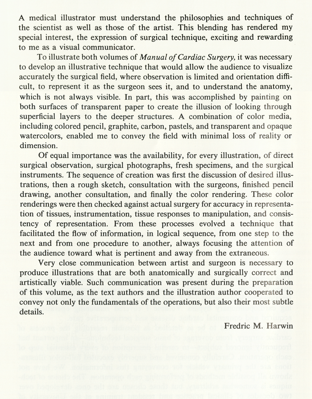 Preface for Manual of Cardiac Surgery, 1980: A medical illustrator must understand the philosophies and techniques of the scientist as well as those of the artist. This blending has rendered my special interest, the expression of surgical technique, exciting and rewarding to me as a visual communicator. To illustrate both volumes of Manual of Cardiac Surgery, it was necessary to develop an illustrative technique that would allow the audience to visualize accurately the surgical field, where observation is..